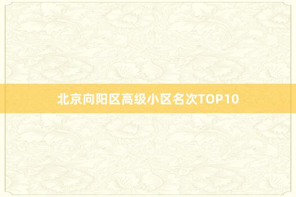 北京向阳区高级小区名次TOP10