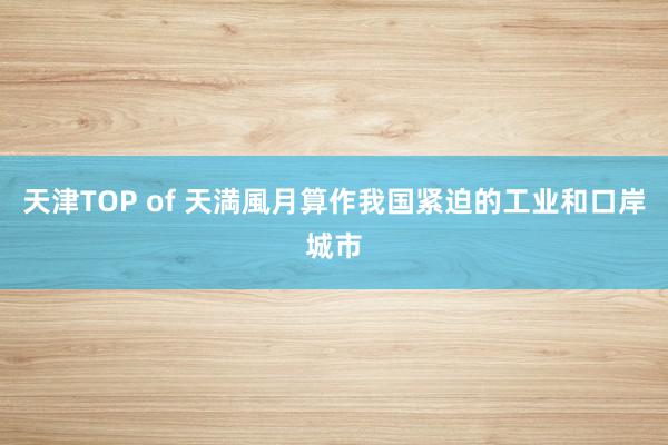 天津TOP of 天満風月算作我国紧迫的工业和口岸城市